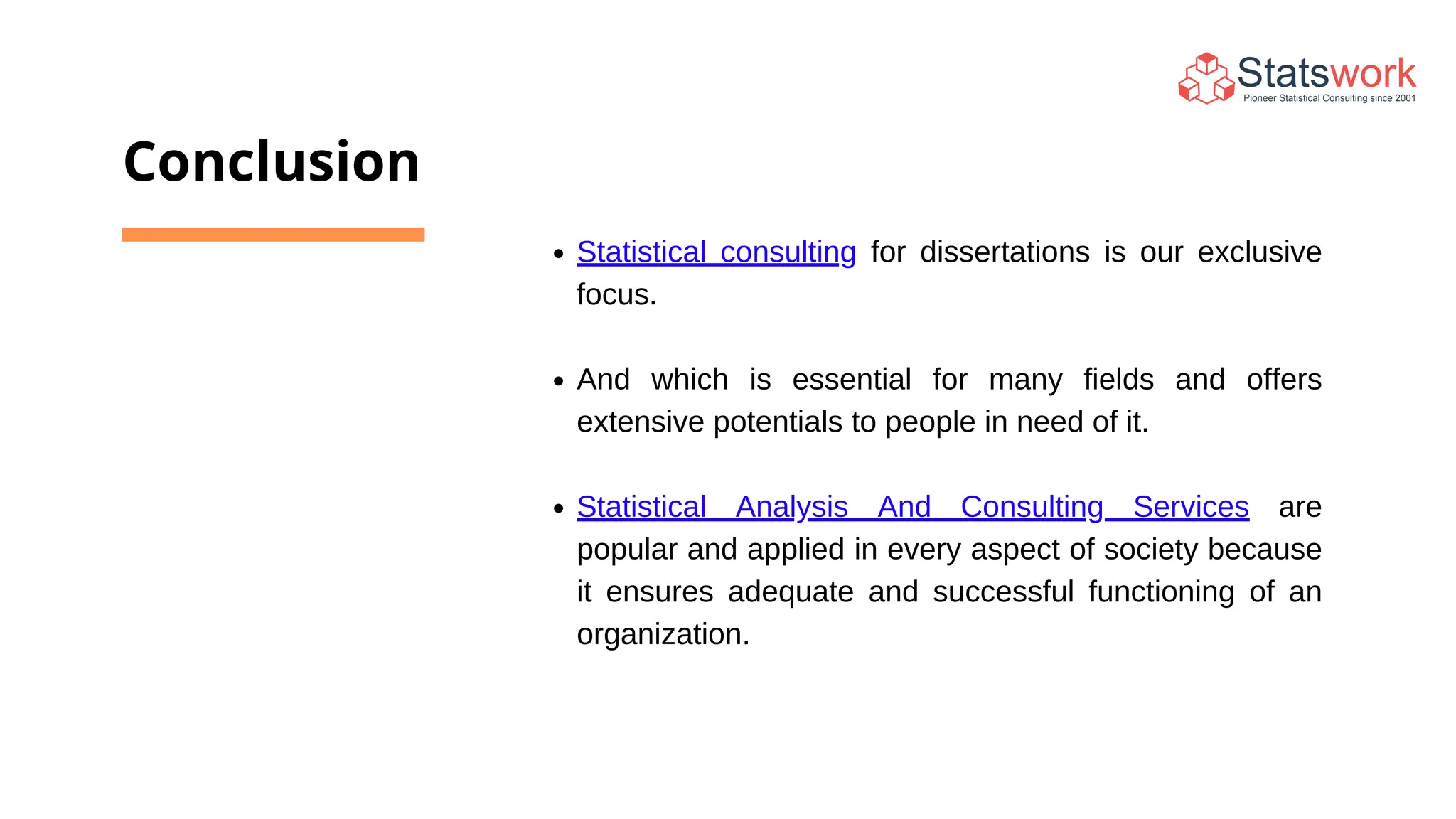 Conclusion
Statistical consulting for dissertations is our exclusive
focus.
And which is essential for many fields and offers
extensive potentials to people in need of it.
Statistical Analysis And Consulting Services are
popular and applied in every aspect of society because
it ensures adequate and successful functioning of an
organization.
 