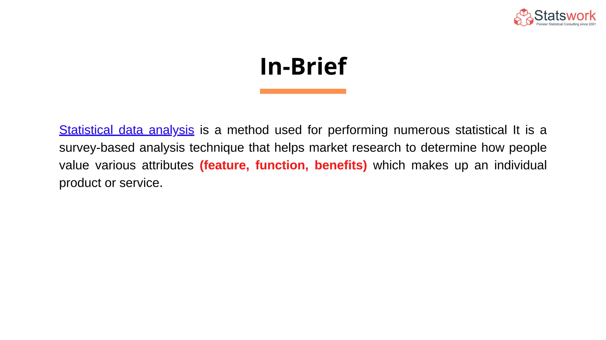 In-Brief
Statistical data analysis is a method used for performing numerous statistical It is a
survey-based analysis technique that helps market research to determine how people
value various attributes (feature, function, benefits) which makes up an individual
product or service.
 