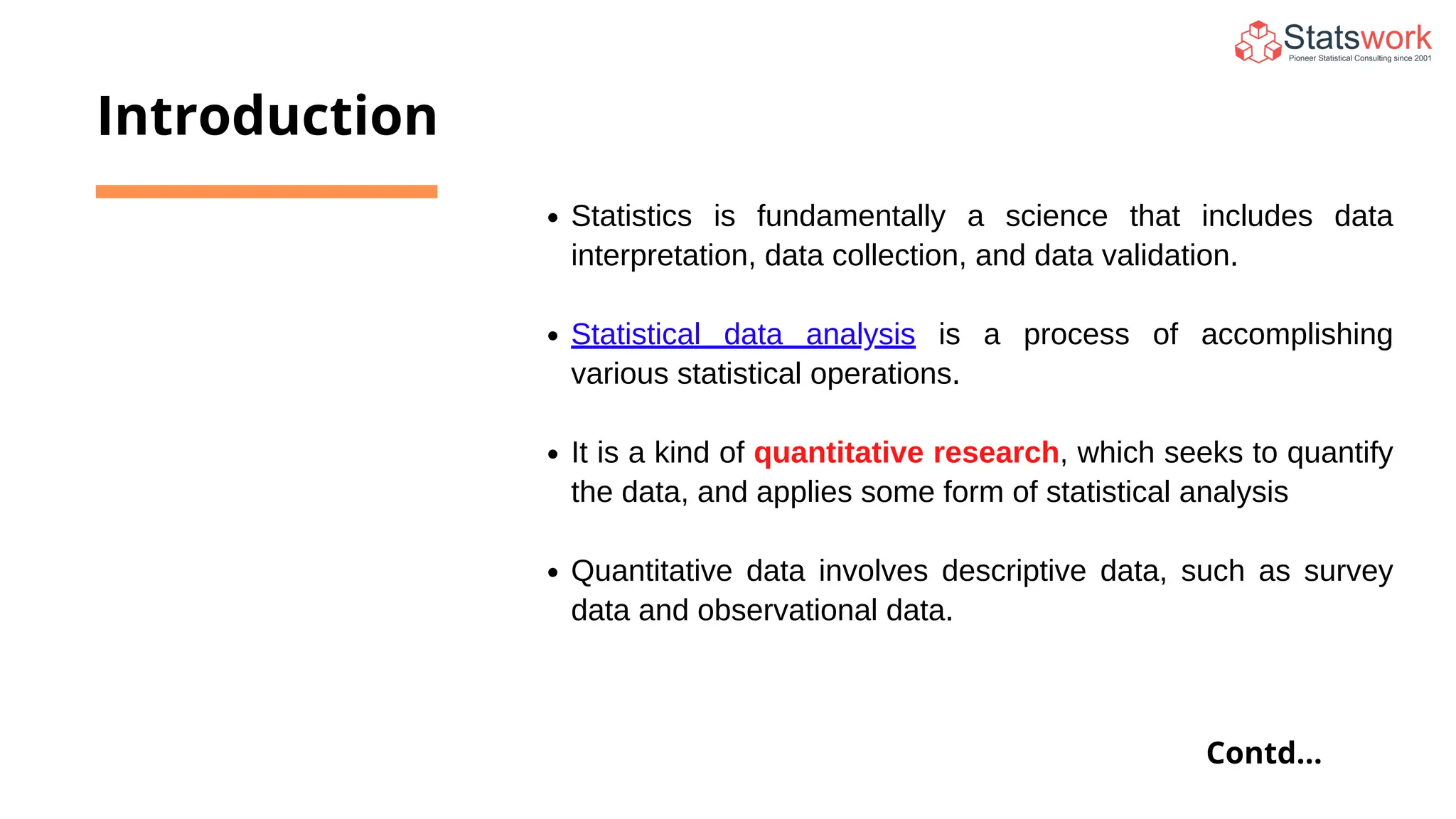 Statistics is fundamentally a science that includes data
interpretation, data collection, and data validation.
Statistical data analysis is a process of accomplishing
various statistical operations.
It is a kind of quantitative research, which seeks to quantify
the data, and applies some form of statistical analysis
Quantitative data involves descriptive data, such as survey
data and observational data.
Introduction
Contd...
 