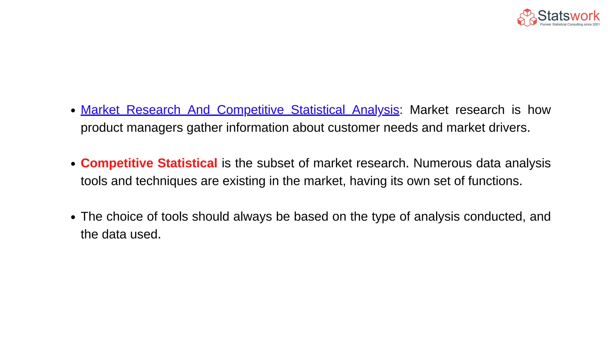 Market Research And Competitive Statistical Analysis: Market research is how
product managers gather information about customer needs and market drivers.
Competitive Statistical is the subset of market research. Numerous data analysis
tools and techniques are existing in the market, having its own set of functions.
The choice of tools should always be based on the type of analysis conducted, and
the data used.
 