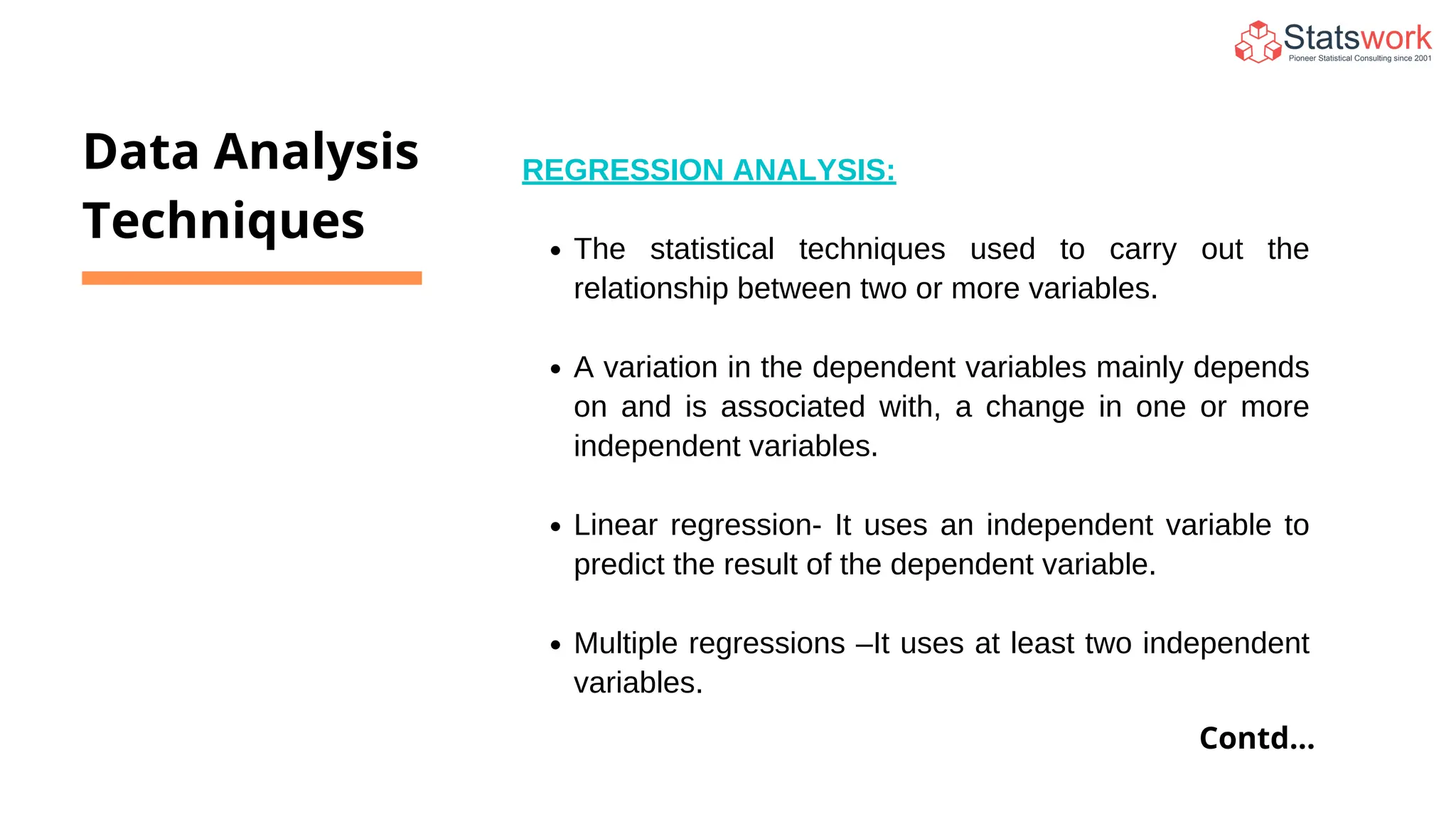 REGRESSION ANALYSIS:
The statistical techniques used to carry out the
relationship between two or more variables.
A variation in the dependent variables mainly depends
on and is associated with, a change in one or more
independent variables.
Linear regression- It uses an independent variable to
predict the result of the dependent variable.
Multiple regressions –It uses at least two independent
variables.
Data Analysis
Techniques
Contd...
 