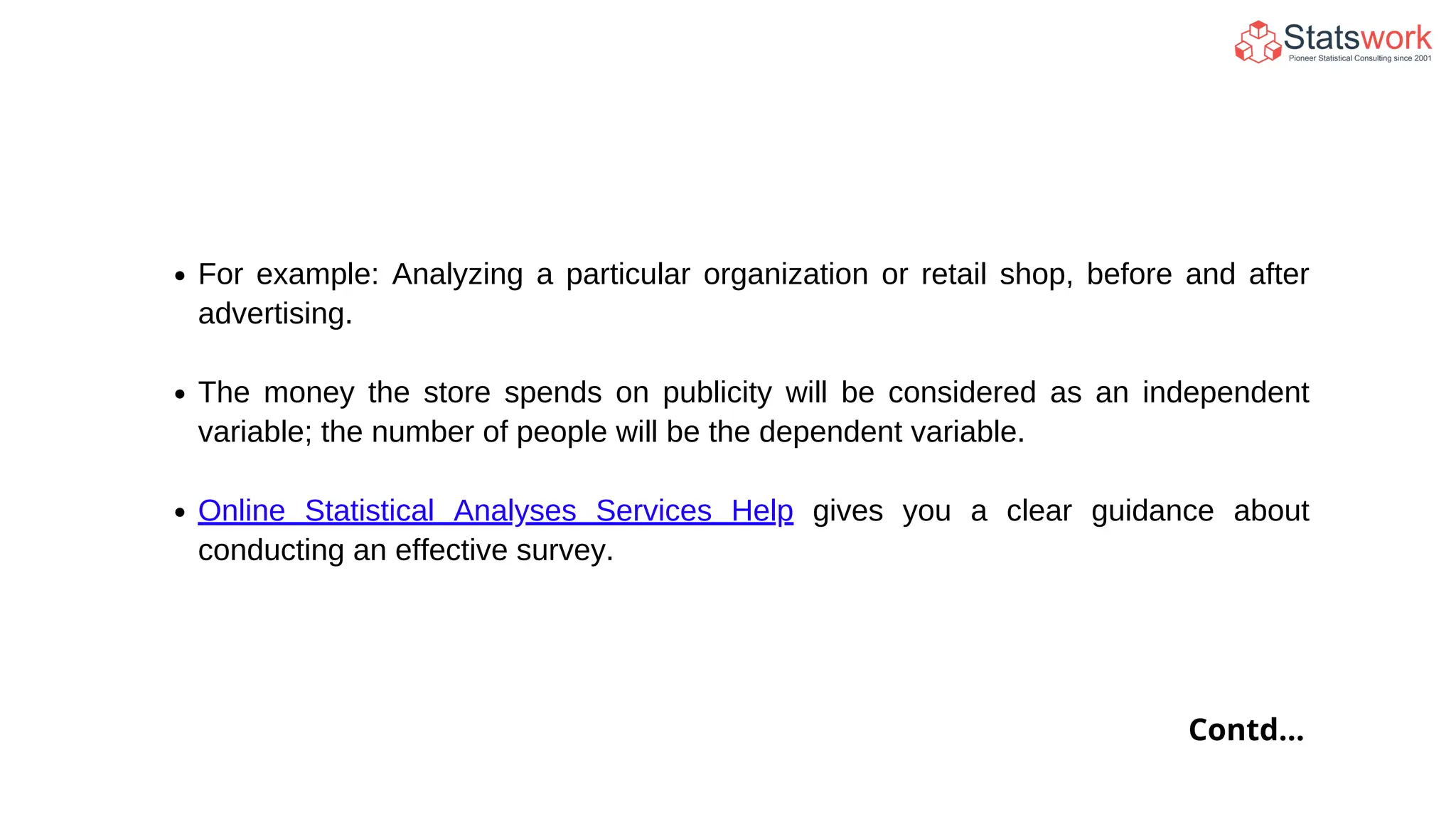 For example: Analyzing a particular organization or retail shop, before and after
advertising.
The money the store spends on publicity will be considered as an independent
variable; the number of people will be the dependent variable.
Online Statistical Analyses Services Help gives you a clear guidance about
conducting an effective survey.
Contd...
 