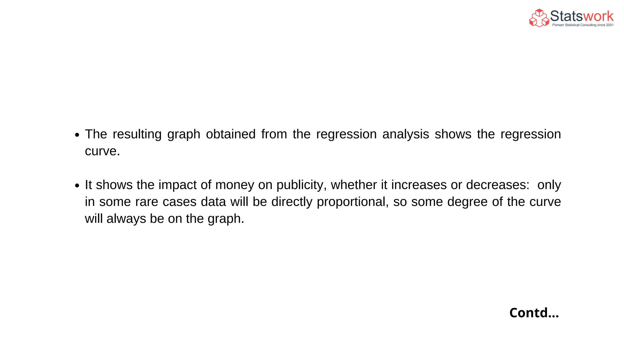 The resulting graph obtained from the regression analysis shows the regression
curve.
It shows the impact of money on publicity, whether it increases or decreases: only
in some rare cases data will be directly proportional, so some degree of the curve
will always be on the graph.
Contd...
 