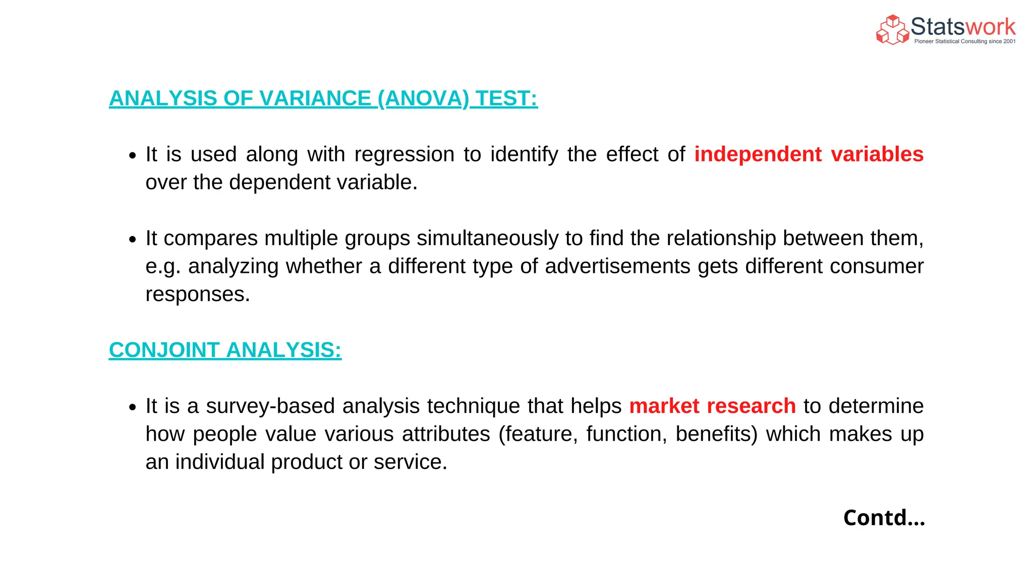 ANALYSIS OF VARIANCE (ANOVA) TEST:
It is used along with regression to identify the effect of independent variables
over the dependent variable.
It compares multiple groups simultaneously to find the relationship between them,
e.g. analyzing whether a different type of advertisements gets different consumer
responses.
CONJOINT ANALYSIS:
It is a survey-based analysis technique that helps market research to determine
how people value various attributes (feature, function, benefits) which makes up
an individual product or service.
Contd...
 