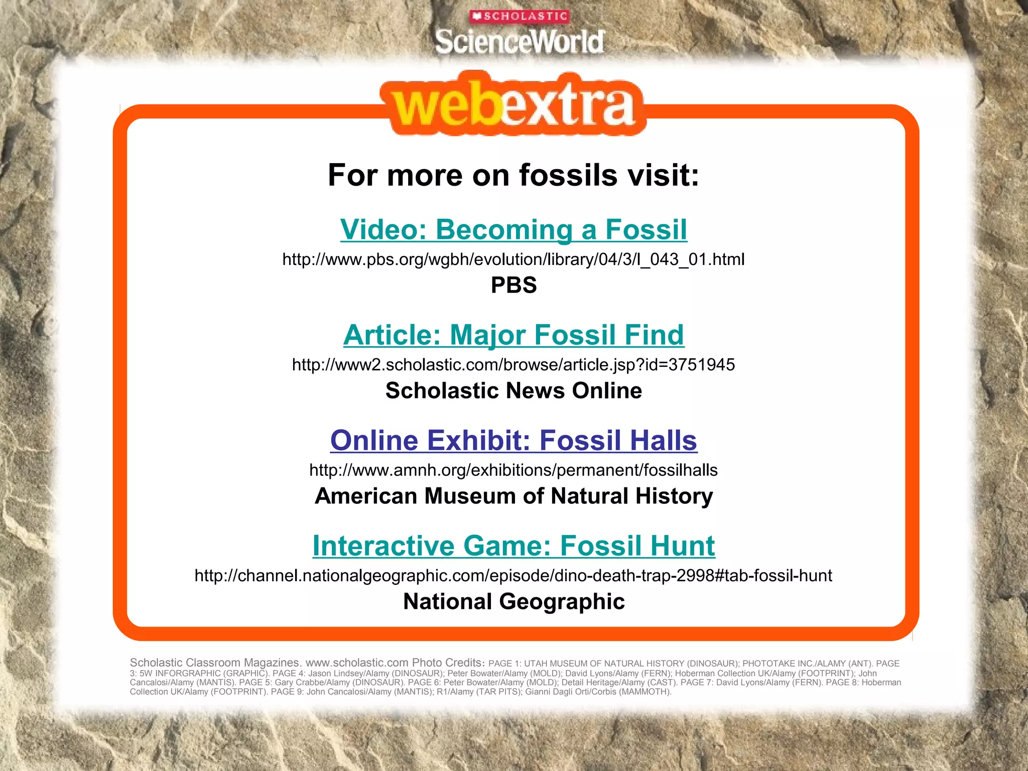 For more on fossils visit:
                                                Video: Becoming a Fossil
                                   http://www.pbs.org/wgbh/evolution/library/04/3/l_043_01.html
                                                                                   PBS

                                                 Article: Major Fossil Find
                                     http://www2.scholastic.com/browse/article.jsp?id=3751945
                                                           Scholastic News Online

                                              Online Exhibit: Fossil Halls
                                         http://www.amnh.org/exhibitions/permanent/fossilhalls
                                          American Museum of Natural History

                                          Interactive Game: Fossil Hunt
               http://channel.nationalgeographic.com/episode/dino-death-trap-2998#tab-fossil-hunt
                                                               National Geographic

Scholastic Classroom Magazines. www.scholastic.com Photo Credits:                    PAGE 1: UTAH MUSEUM OF NATURAL HISTORY (DINOSAUR); PHOTOTAKE INC./ALAMY (ANT). PAGE
3: 5W INFORGRAPHIC (GRAPHIC). PAGE 4: Jason Lindsey/Alamy (DINOSAUR); Peter Bowater/Alamy (MOLD); David Lyons/Alamy (FERN); Hoberman Collection UK/Alamy (FOOTPRINT); John
Cancalosi/Alamy (MANTIS). PAGE 5: Gary Crabbe/Alamy (DINOSAUR). PAGE 6: Peter Bowater/Alamy (MOLD); Detail Heritage/Alamy (CAST). PAGE 7: David Lyons/Alamy (FERN). PAGE 8: Hoberman
Collection UK/Alamy (FOOTPRINT). PAGE 9: John Cancalosi/Alamy (MANTIS); R1/Alamy (TAR PITS); Gianni Dagli Orti/Corbis (MAMMOTH).
 