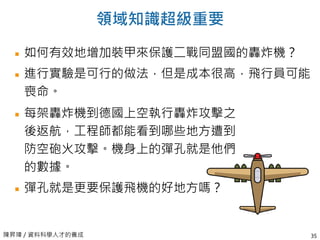 陳昇瑋 / 資料科學人才的養成
領域知識超級重要
如何有效地增加裝甲來保護二戰同盟國的轟炸機？
進行實驗是可行的做法，但是成本很高，飛行員可能
喪命。
35
每架轟炸機到德國上空執行轟炸攻擊之
後返航，工程師都能看到哪些地方遭到
防空砲火攻擊。機身上的彈孔就是他們
的數據。
彈孔就是更要保護飛機的好地方嗎？
 