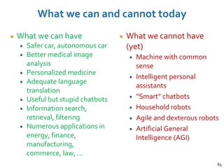 What we can and cannot today
What we can have
Safer car, autonomous car
Better medical image
analysis
Personalized medicine
Adequate language
translation
Useful but stupid chatbots
Information search,
retrieval, filtering
Numerous applications in
energy, finance,
manufacturing,
commerce, law, …
What we cannot have
(yet)
Machine with common
sense
Intelligent personal
assistants
“Smart” chatbots
Household robots
Agile and dexterous robots
Artificial General
Intelligence (AGI)
65
 