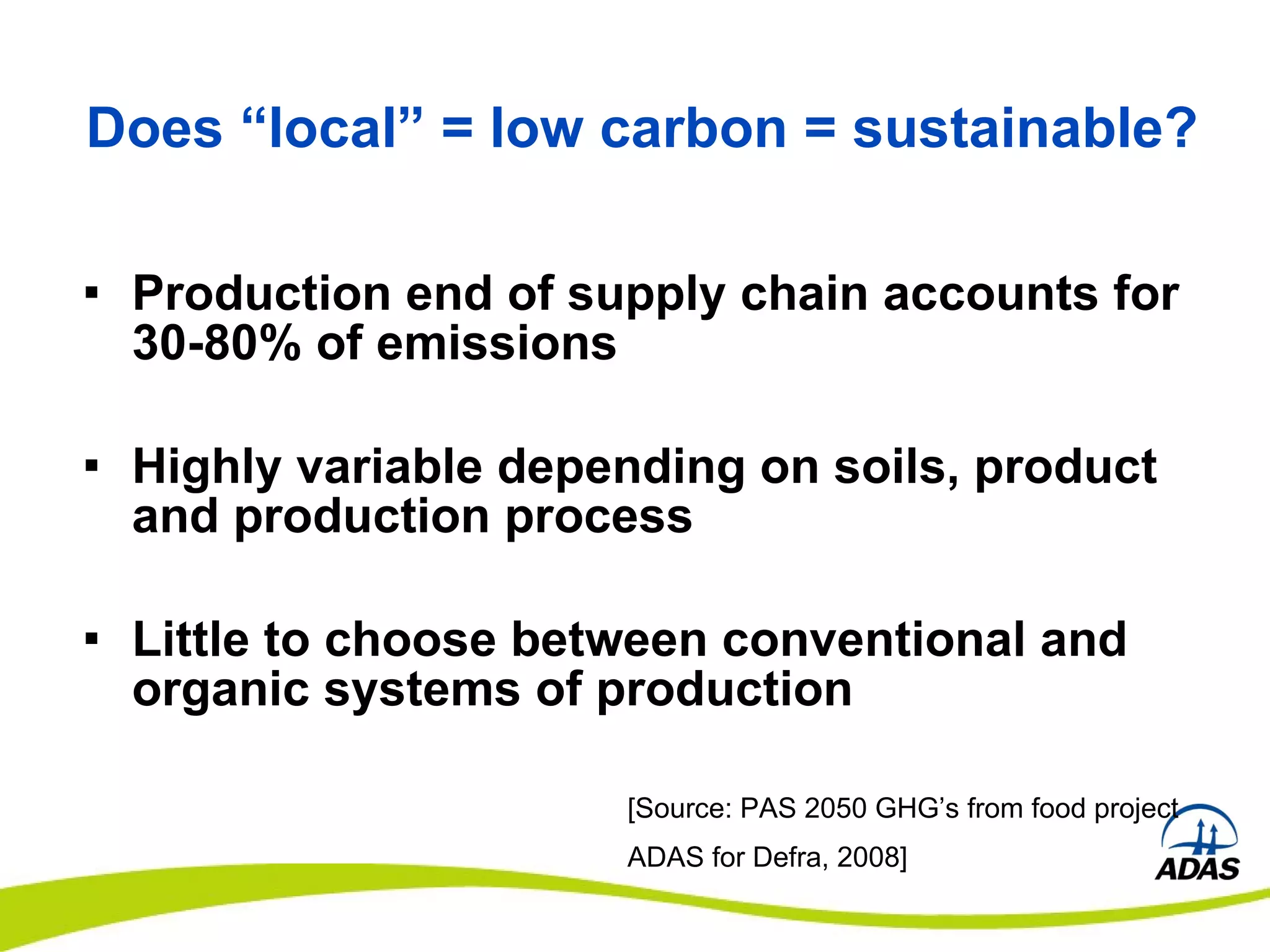 Does “local” = low carbon = sustainable? Production end of supply chain accounts for 30-80% of emissions Highly variable depending on soils, product and production process Little to choose between conventional and organic systems of production [Source: PAS 2050 GHG’s from food project ADAS for Defra, 2008] 