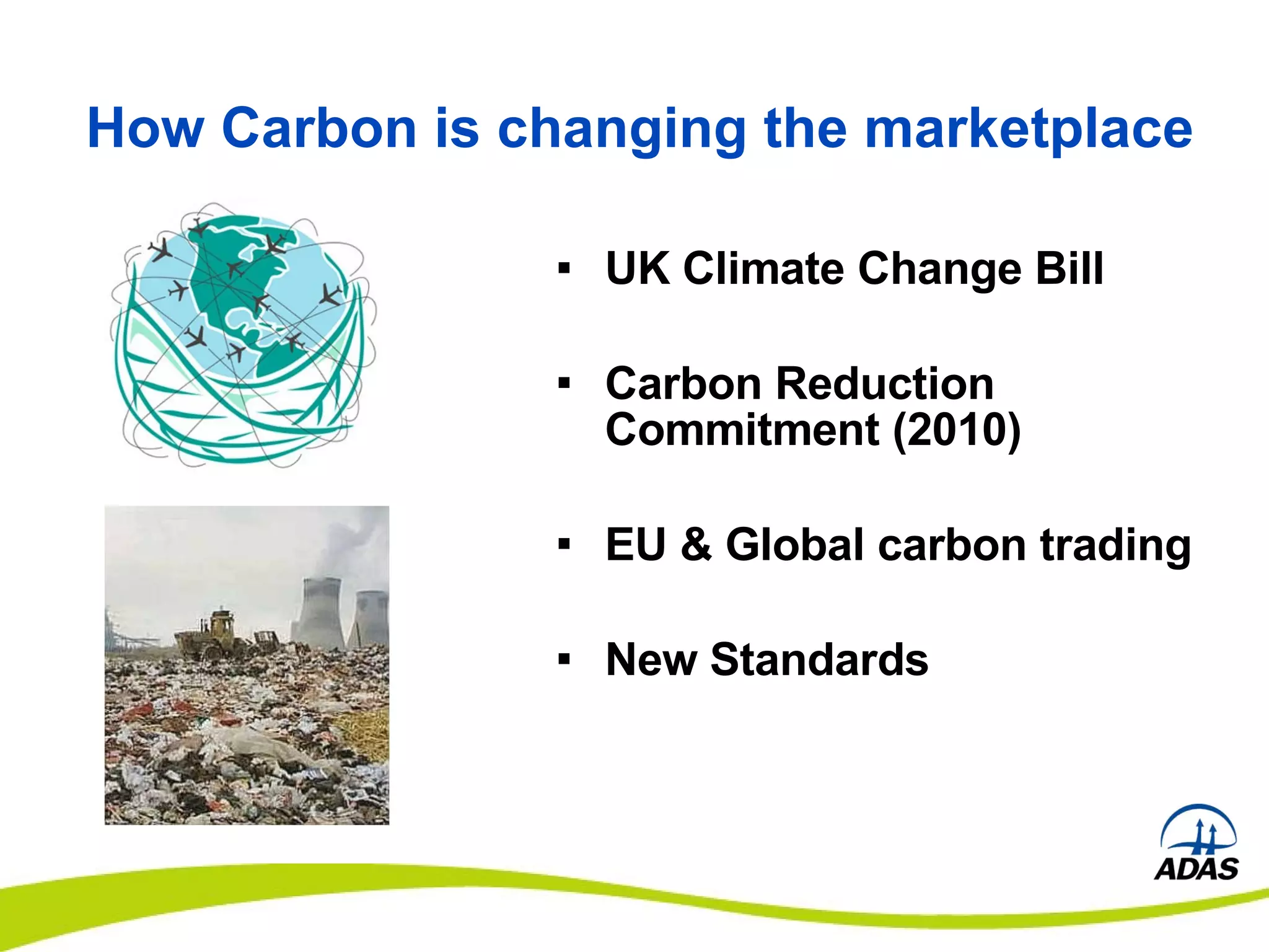 How Carbon is changing the marketplace UK Climate Change Bill Carbon Reduction Commitment (2010) EU & Global carbon trading New Standards 