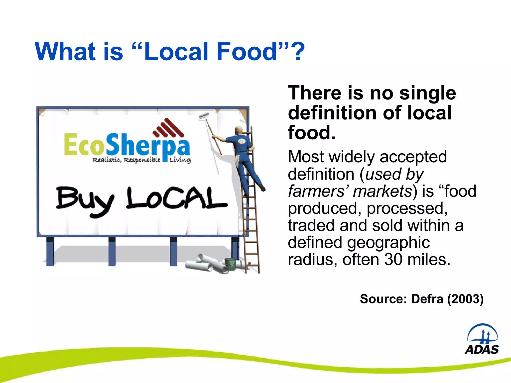 What is “Local Food”? There is no single definition of local food.   Most widely accepted definition ( used by farmers’ markets ) is “food produced, processed, traded and sold within a defined geographic radius, often 30 miles. Source: Defra (2003) 