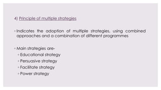 4) Principle of multiple strategies
◦ Indicates the adoption of multiple strategies, using combined
approaches and a combination of different programmes
◦ Main strategies are-
◦ Educational strategy
◦ Persuasive strategy
◦ Facilitate strategy
◦ Power strategy
 