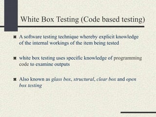 White Box Testing (Code based testing)
A software testing technique whereby explicit knowledge
of the internal workings of the item being tested
white box testing uses specific knowledge of programming
code to examine outputs
Also known as glass box, structural, clear box and open
box testing
 