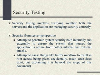 Security Testing
Security testing involves verifying weather both the
servers and the application are managing security correctly
Security from server perspective
 Attempt to penetrate system security both internally and
externally to ensure the system that houses the
application is secure from bother internal and external
attacks.
 Attempt to cause things like buffer overflow to result in
root access being given accidentally, (such code does
exist, but explaining it is beyond the scope of this
document)
 