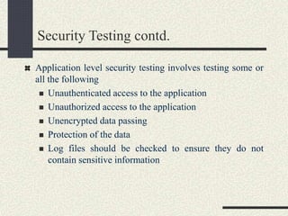 Security Testing contd.
Application level security testing involves testing some or
all the following
 Unauthenticated access to the application
 Unauthorized access to the application
 Unencrypted data passing
 Protection of the data
 Log files should be checked to ensure they do not
contain sensitive information
 