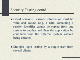 Security Testing contd.
 Faked sessions. Sessions information must be
valid and secure. (e.g. a URL containing a
session identifier cannot be copied from one
system to another and then the application be
continued from the different system without
being detected)
 Multiple login testing by a single user from
several clients
 