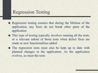 Regression Testing
Regression testing ensures that during the lifetime of the
application, any fixes do not break other parts of the
application
This type of testing typically involves running all the tests,
or a relevant subset of those tests when defect fixes are
made or new functionalities added
The regression tests must also be kept up to date with
planned changes in the application. As the application
evolves, so must the tests
 