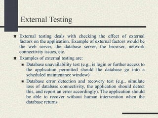 External Testing
External testing deals with checking the effect of external
factors on the application. Example of external factors would be
the web server, the database server, the browser, network
connectivity issues, etc.
Examples of external testing are:
 Database unavailability test (e.g., is login or further access to
the application permitted should the database go into a
scheduled maintenance window)
 Database error detection and recovery test (e.g., simulate
loss of database connectivity, the application should detect
this, and report an error accordingly). The application should
be able to recover without human intervention when the
database returns
 