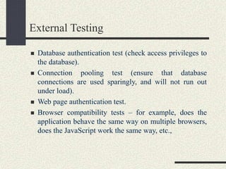 External Testing
 Database authentication test (check access privileges to
the database).
 Connection pooling test (ensure that database
connections are used sparingly, and will not run out
under load).
 Web page authentication test.
 Browser compatibility tests – for example, does the
application behave the same way on multiple browsers,
does the JavaScript work the same way, etc.,
 