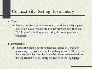 Connectivity Testing: Involuntary
Test:
 Forcing the browser to prematurely terminate during a page
load using a task manager to kill the browser, or hitting the
ESC key and reloading or revisiting the same page via a
bookmark.
Expectation:
 The testing should cover both a small delay (< 10secs) in
reinstating the browser as well as a long delay (> 10mins). In
the latter case the user should not be able to connect back to
the application without being redirected to the login page.
 