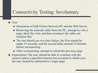 Connectivity Testing: Involuntary
Test:
 Simulation of Hub Failure between PC and the Web Server.
 Removing the network cable from the PC, attempt to visit a
page; abort the visit, and then reconnect the cable can
simulate this.
 The test should use two time delays; the first should be
under 15 seconds, and the second delay around 15 minutes
before reconnecting.
 After reconnecting, attempt to reload the previous page
Expectation: The user should be able to continue with the
session unless a specified timeout has occurred in which case
the user should be redirected to a login page.
 
