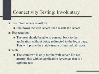 Connectivity Testing: Involuntary
Test: Web server on/off test.
 Shutdown the web server, then restart the server
Expectation:
 The user should be able to connect back to the
application without being redirected to the login page.
This will prove the statelessness of individual pages
Note:
 The shutdown is only for the web server. Do not
attempt this with an application server, as that is a
separate test
 