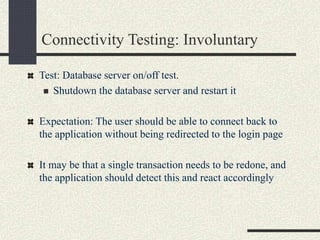 Connectivity Testing: Involuntary
Test: Database server on/off test.
 Shutdown the database server and restart it
Expectation: The user should be able to connect back to
the application without being redirected to the login page
It may be that a single transaction needs to be redone, and
the application should detect this and react accordingly
 