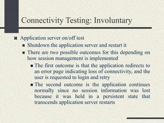Connectivity Testing: Involuntary
Application server on/off test
 Shutdown the application server and restart it
 There are two possible outcomes for this depending on
how session management is implemented
 The first outcome is that the application redirects to
an error page indicating loss of connectivity, and the
user is requested to login and retry
 The second outcome is the application continues
normally since no session information was lost
because it was held in a persistent state that
transcends application server restarts
 