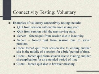 Connectivity Testing: Voluntary
Examples of voluntary connectivity testing include;
 Quit from session without the user saving state.
 Quit from session with the user saving state.
 Server – forced quit from session due to inactivity.
 Server – forced quit from session due to server
problem.
 Client forced quit from session due to visiting another
site in the middle of a session for a brief period of time.
 Client – forced quit from session due to visiting another
site/application for an extended period of time.
 Client – forced quit due to browser crashing
 