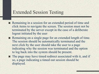 Extended Session Testing
Remaining in a session for an extended period of time and
click items to navigate the screen. The session must not be
terminated by the server except in the case of a deliberate
logout initiated by the user
Remaining on a single page for an extended length of time.
The session should be automatically terminated and the
next click by the user should take the user to a page
indicating why the session was terminated and the option
to log back into the system should be present.
The page may have timed redirect associated with it, and if
so, a page indicating a timed out session should be
displayed.
 