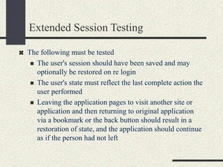 Extended Session Testing
The following must be tested
 The user's session should have been saved and may
optionally be restored on re login
 The user's state must reflect the last complete action the
user performed
 Leaving the application pages to visit another site or
application and then returning to original application
via a bookmark or the back button should result in a
restoration of state, and the application should continue
as if the person had not left
 