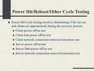 Power Hit/Reboot/Other Cycle Testing
Power Hit/Cycle testing involves determining if the servers
and clients act appropriately during the recovery process
 Client power off/on test
 Client hub power off/on test
 Client network connection removal/reinsertion test
 Server power off/on test
 Server Hub power off/on test
 Server network connection removal/reinsertion test
 