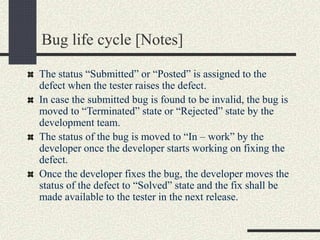 Bug life cycle [Notes]
The status “Submitted” or “Posted” is assigned to the
defect when the tester raises the defect.
In case the submitted bug is found to be invalid, the bug is
moved to “Terminated” state or “Rejected” state by the
development team.
The status of the bug is moved to “In – work” by the
developer once the developer starts working on fixing the
defect.
Once the developer fixes the bug, the developer moves the
status of the defect to “Solved” state and the fix shall be
made available to the tester in the next release.
 