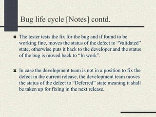 Bug life cycle [Notes] contd.
The tester tests the fix for the bug and if found to be
working fine, moves the status of the defect to “Validated”
state, otherwise puts it back to the developer and the status
of the bug is moved back to “In work”.
In case the development team is not in a position to fix the
defect in the current release, the development team moves
the status of the defect to “Deferred” state meaning it shall
be taken up for fixing in the next release.
 