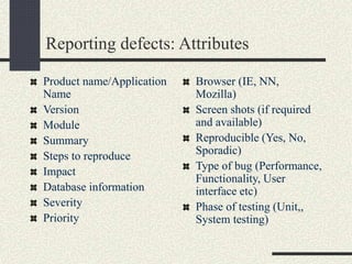 Reporting defects: Attributes
Product name/Application
Name
Version
Module
Summary
Steps to reproduce
Impact
Database information
Severity
Priority
Browser (IE, NN,
Mozilla)
Screen shots (if required
and available)
Reproducible (Yes, No,
Sporadic)
Type of bug (Performance,
Functionality, User
interface etc)
Phase of testing (Unit,,
System testing)
 