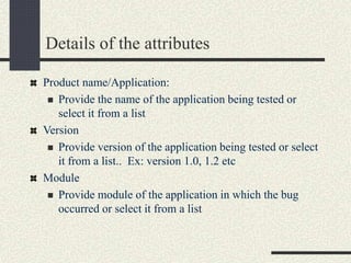 Details of the attributes
Product name/Application:
 Provide the name of the application being tested or
select it from a list
Version
 Provide version of the application being tested or select
it from a list.. Ex: version 1.0, 1.2 etc
Module
 Provide module of the application in which the bug
occurred or select it from a list
 