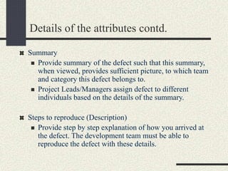 Details of the attributes contd.
Summary
 Provide summary of the defect such that this summary,
when viewed, provides sufficient picture, to which team
and category this defect belongs to.
 Project Leads/Managers assign defect to different
individuals based on the details of the summary.
Steps to reproduce (Description)
 Provide step by step explanation of how you arrived at
the defect. The development team must be able to
reproduce the defect with these details.
 