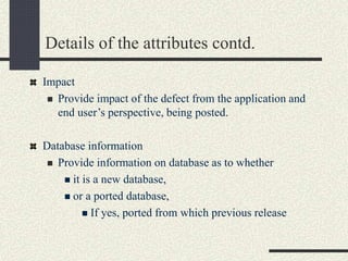 Details of the attributes contd.
Impact
 Provide impact of the defect from the application and
end user’s perspective, being posted.
Database information
 Provide information on database as to whether
 it is a new database,
 or a ported database,
 If yes, ported from which previous release
 