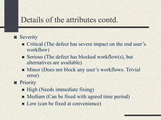 Details of the attributes contd.
Severity
 Critical (The defect has severe impact on the end user’s
workflow)
 Serious (The defect has blocked workflow(s), but
alternatives are available)
 Minor (Does not block any user’s workflows. Trivial
error)
Priority
 High (Needs immediate fixing)
 Medium (Can be fixed with agreed time period)
 Low (can be fixed at convenience)
 