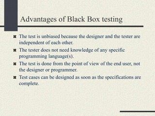 Advantages of Black Box testing
The test is unbiased because the designer and the tester are
independent of each other.
The tester does not need knowledge of any specific
programming language(s).
The test is done from the point of view of the end user, not
the designer or programmer.
Test cases can be designed as soon as the specifications are
complete.
 