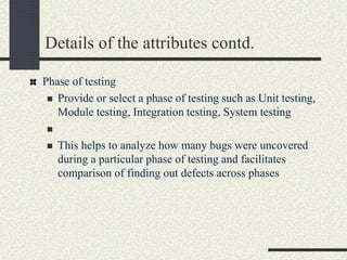 Details of the attributes contd.
Phase of testing
 Provide or select a phase of testing such as Unit testing,
Module testing, Integration testing, System testing

 This helps to analyze how many bugs were uncovered
during a particular phase of testing and facilitates
comparison of finding out defects across phases
 