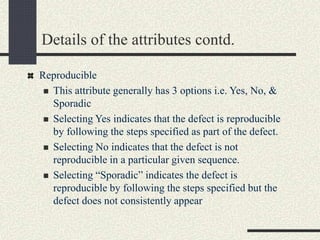 Details of the attributes contd.
Reproducible
 This attribute generally has 3 options i.e. Yes, No, &
Sporadic
 Selecting Yes indicates that the defect is reproducible
by following the steps specified as part of the defect.
 Selecting No indicates that the defect is not
reproducible in a particular given sequence.
 Selecting “Sporadic” indicates the defect is
reproducible by following the steps specified but the
defect does not consistently appear
 