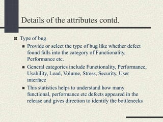 Details of the attributes contd.
Type of bug
 Provide or select the type of bug like whether defect
found falls into the category of Functionality,
Performance etc.
 General categories include Functionality, Performance,
Usability, Load, Volume, Stress, Security, User
interface
 This statistics helps to understand how many
functional, performance etc defects appeared in the
release and gives direction to identify the bottlenecks
 
