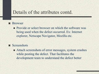 Details of the attributes contd.
Browser
 Provide or select browser on which the software was
being used when the defect occurred. Ex: Internet
explorer, Netscape Navigator, Mozilla etc.
Screenshots
 Attach screenshots of error messages, system crashes
while posting the defect. That facilitates the
development team to understand the defect better
 