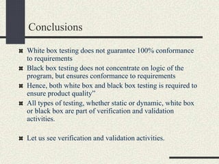 Conclusions
White box testing does not guarantee 100% conformance
to requirements
Black box testing does not concentrate on logic of the
program, but ensures conformance to requirements
Hence, both white box and black box testing is required to
ensure product quality”
All types of testing, whether static or dynamic, white box
or black box are part of verification and validation
activities.
Let us see verification and validation activities.
 