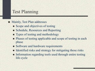 Test Planning
Mainly, Test Plan addresses
 Scope and objectives of testing
 Schedule, Resources and Reporting
 Types of testing and methodology
 Phases of testing applicable and scope of testing in each
phase
 Software and hardware requirements
 Identified risks and strategy for mitigating those risks
 Information regarding tools used through entire testing
life cycle
 
