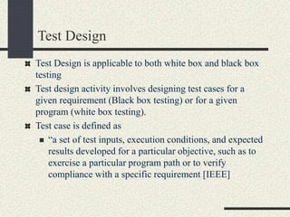 Test Design
Test Design is applicable to both white box and black box
testing
Test design activity involves designing test cases for a
given requirement (Black box testing) or for a given
program (white box testing).
Test case is defined as
 “a set of test inputs, execution conditions, and expected
results developed for a particular objective, such as to
exercise a particular program path or to verify
compliance with a specific requirement [IEEE]
 