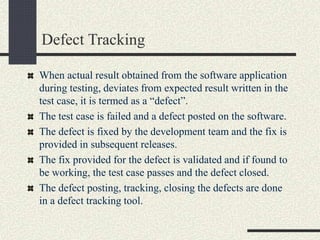 Defect Tracking
When actual result obtained from the software application
during testing, deviates from expected result written in the
test case, it is termed as a “defect”.
The test case is failed and a defect posted on the software.
The defect is fixed by the development team and the fix is
provided in subsequent releases.
The fix provided for the defect is validated and if found to
be working, the test case passes and the defect closed.
The defect posting, tracking, closing the defects are done
in a defect tracking tool.
 