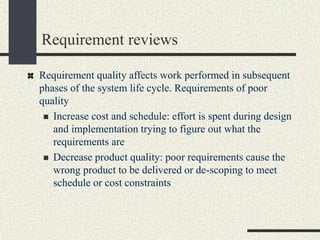 Requirement reviews
Requirement quality affects work performed in subsequent
phases of the system life cycle. Requirements of poor
quality
 Increase cost and schedule: effort is spent during design
and implementation trying to figure out what the
requirements are
 Decrease product quality: poor requirements cause the
wrong product to be delivered or de-scoping to meet
schedule or cost constraints
 