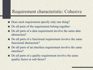 Requirement characteristic: Cohesive
Does each requirement specify only one thing?
Do all parts of the requirement belong together:
Do all parts of a data requirement involve the same data
abstraction?
Do all parts of a functional requirement involve the same
functional abstraction?
Do all parts of an interface requirement involve the same
interface?
Do all parts of a quality requirement involve the same
quality factor or sub-factor?
 