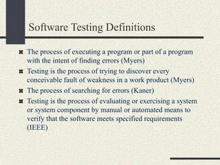 Software Testing Definitions
The process of executing a program or part of a program
with the intent of finding errors (Myers)
Testing is the process of trying to discover every
conceivable fault of weakness in a work product (Myers)
The process of searching for errors (Kaner)
Testing is the process of evaluating or exercising a system
or system component by manual or automated means to
verify that the software meets specified requirements
(IEEE)
 